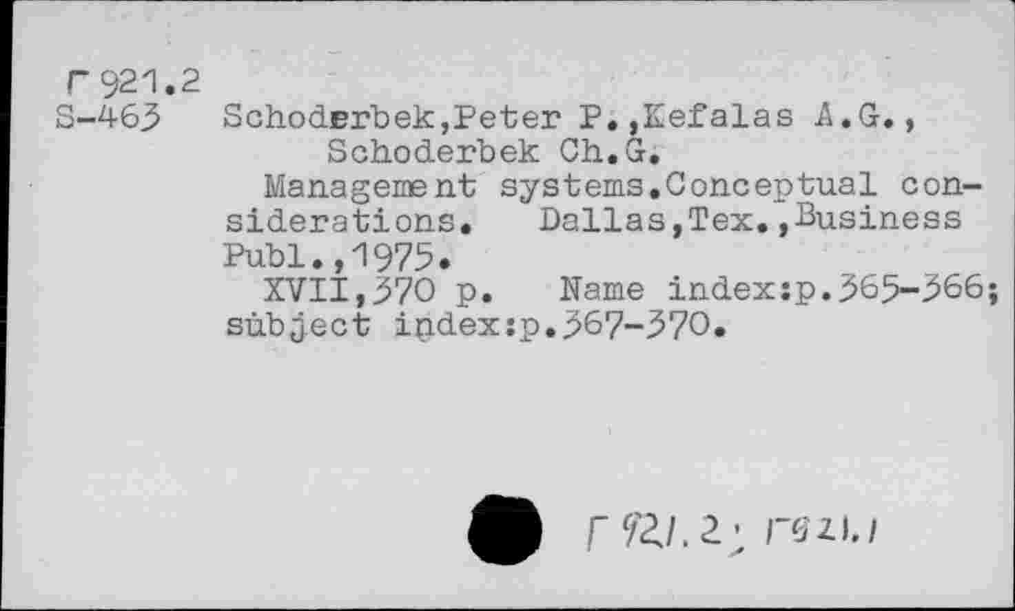 ﻿T92zI.
S-463
SchodErbek,Peter P.,Kefalas A.G., Schoderbek Ch.G.
Management systems.Conceptual considerations, Dallas,Tex.»Business Publ.,1975.
XVII,370 p. Name indexsp.365-366; subject ipdexsp.367-370.
IS2.1./